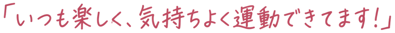 「いつも楽しく、気持ちよく運動できてます!」