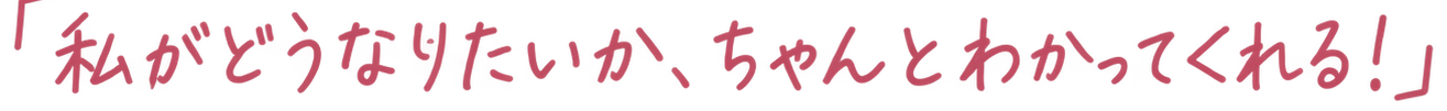 「私がどうなりたいか、ちゃんとわかってくれる!」